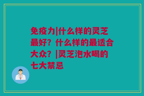 免疫力|什么样的灵芝最好？什么样的最适合大众？|灵芝泡水喝的七大禁忌
