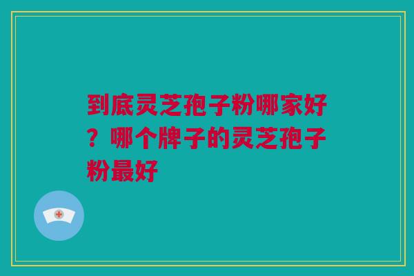 到底灵芝孢子粉哪家好？哪个牌子的灵芝孢子粉最好