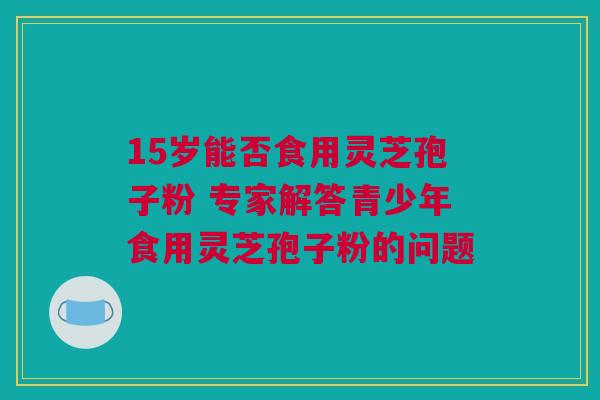 15岁能否食用灵芝孢子粉 专家解答青少年食用灵芝孢子粉的问题 15岁能否食用灵芝孢子粉 专家解答青少年食用灵芝孢子粉的问题
