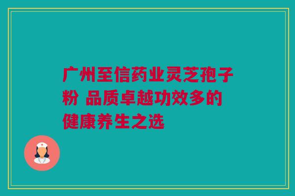 广州至信药业灵芝孢子粉 品质卓越功效多的健康养生之选 广州至信药业灵芝孢子粉 品质卓越功效多的健康养生之选