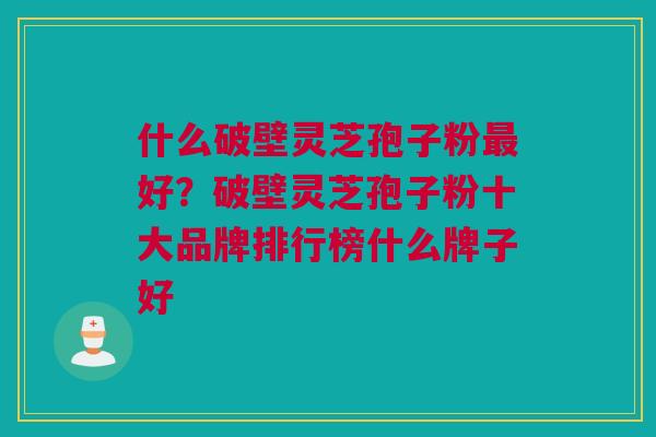 什么破壁灵芝孢子粉最好？破壁灵芝孢子粉十大品牌排行榜什么牌子好