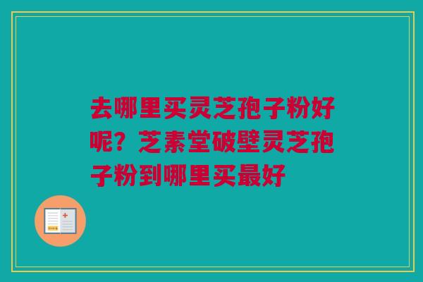 去哪里买灵芝孢子粉好呢？芝素堂破壁灵芝孢子粉到哪里买最好