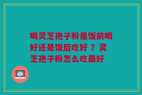 喝灵芝孢子粉是饭前喝好还是饭后吃好 ？灵芝孢子粉怎么吃最好