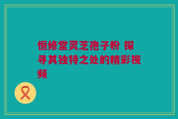 恒修堂灵芝孢子粉 探寻其独特之处的精彩视频 恒修堂灵芝孢子粉 探寻其独特之处的精彩视频