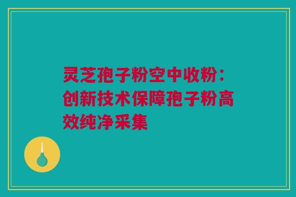 灵芝孢子粉空中收粉:创新技术保障孢子粉高效纯净采集 灵芝孢子粉空中收粉:创新技术保障孢子粉高效纯净采集