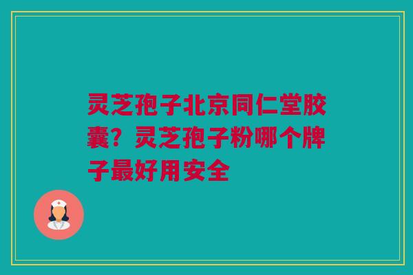 灵芝孢子北京同仁堂胶囊？灵芝孢子粉哪个牌子最好用安全