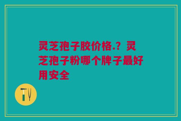 灵芝孢子胶价格.？灵芝孢子粉哪个牌子最好用安全