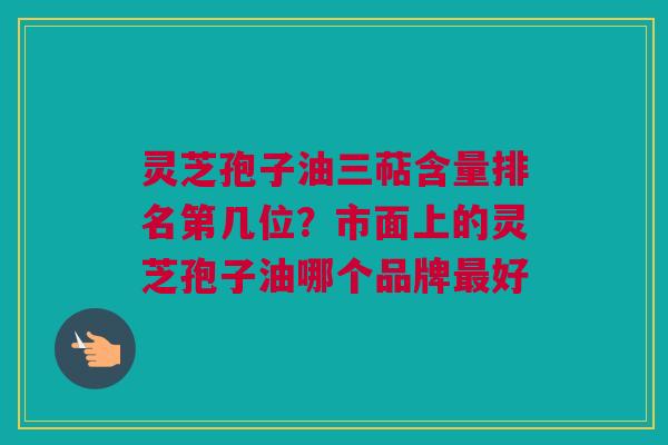 灵芝孢子油三萜含量排名第几位？市面上的灵芝孢子油哪个品牌最好