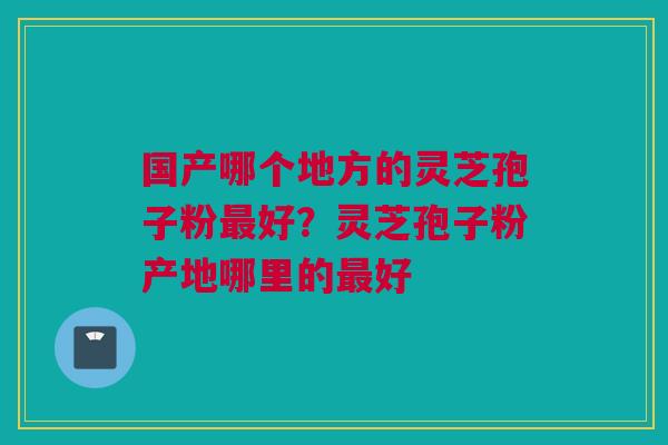 国产哪个地方的灵芝孢子粉最好？灵芝孢子粉产地哪里的最好