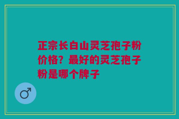 正宗长白山灵芝孢子粉价格？最好的灵芝孢子粉是哪个牌子