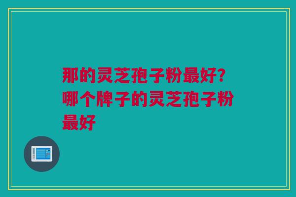 那的灵芝孢子粉最好？哪个牌子的灵芝孢子粉最好