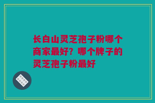 长白山灵芝孢子粉哪个商家最好？哪个牌子的灵芝孢子粉最好