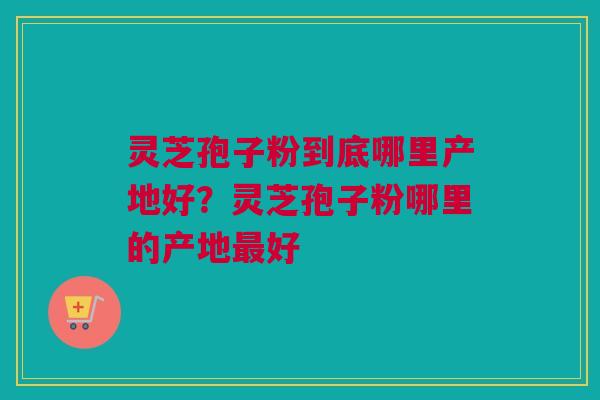 灵芝孢子粉到底哪里产地好？灵芝孢子粉哪里的产地最好