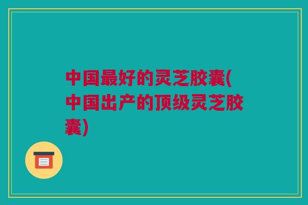 中国最好的灵芝胶囊(中国出产的顶级灵芝胶囊)