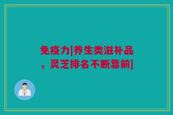 免疫力|养生类滋补品，灵芝排名不断靠前|