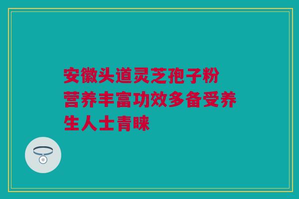 安徽头道灵芝孢子粉 营养丰富功效多备受养生人士青睐 安徽头道灵芝孢子粉 营养丰富功效多备受养生人士青睐