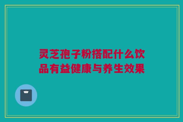 灵芝孢子粉搭配什么饮品有益健康与养生效果 灵芝孢子粉搭配什么饮品有益健康与养生效果