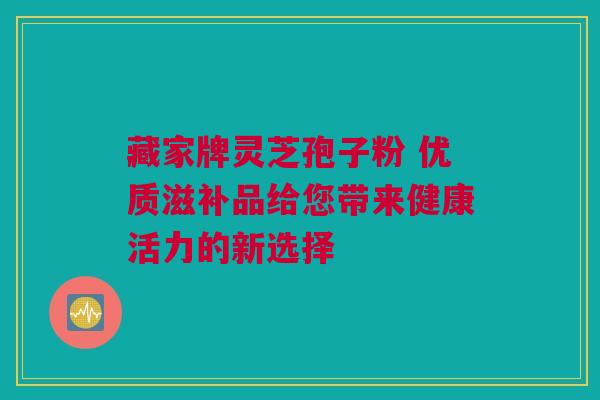 藏家牌灵芝孢子粉 优质滋补品给您带来健康活力的新选择 藏家牌灵芝孢子粉 优质滋补品给您带来健康活力的新选择