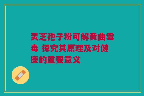 灵芝孢子粉可解黄曲霉毒 探究其原理及对健康的重要意义 灵芝孢子粉可解黄曲霉毒 探究其原理及对健康的重要意义
