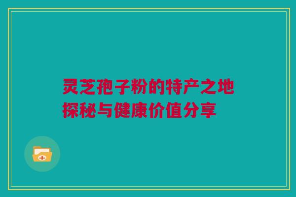 灵芝孢子粉的特产之地探秘与健康价值分享 灵芝孢子粉的特产之地探秘与健康价值分享