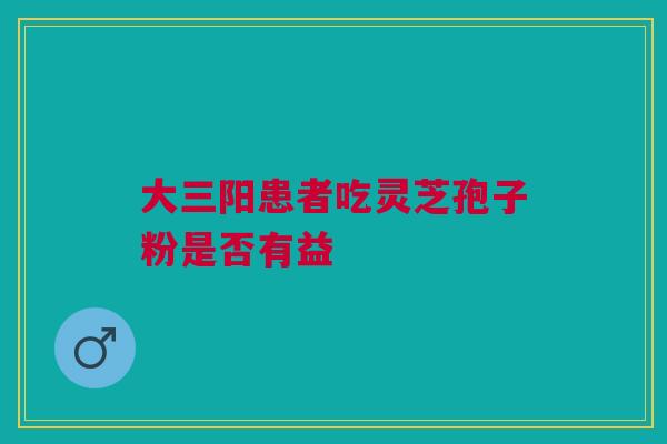 大三阳患者吃灵芝孢子粉是否有益 大三阳患者吃灵芝孢子粉是否有益