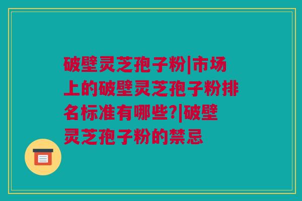 破壁灵芝孢子粉|市场上的破壁灵芝孢子粉排名标准有哪些?|破壁灵芝孢子粉的禁忌