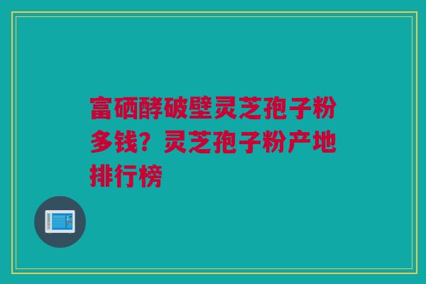 富硒酵破壁灵芝孢子粉多钱？灵芝孢子粉产地排行榜