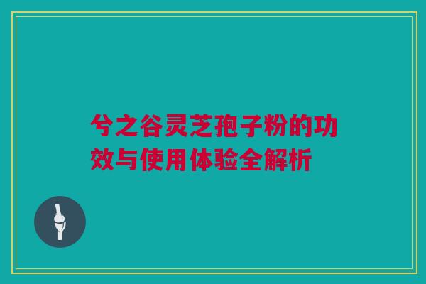 兮之谷灵芝孢子粉的功效与使用体验全解析 兮之谷灵芝孢子粉的功效与使用体验全解析