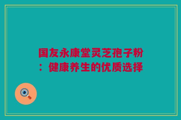 国友永康堂灵芝孢子粉:健康养生的优质选择 国友永康堂灵芝孢子粉:健康养生的优质选择