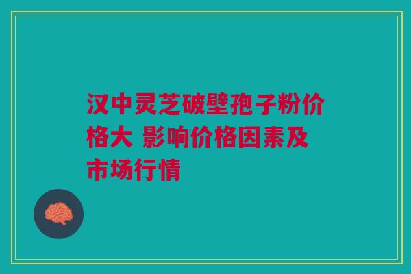 汉中灵芝破壁孢子粉价格大 影响价格因素及市场行情 汉中灵芝破壁孢子粉价格大 影响价格因素及市场行情
