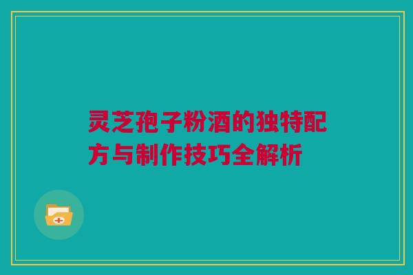 灵芝孢子粉酒的独特配方与制作技巧全解析 灵芝孢子粉酒的独特配方与制作技巧全解析