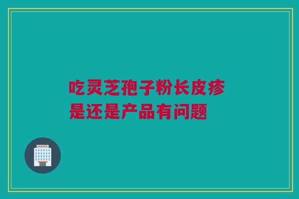 吃灵芝孢子粉长皮疹 是还是产品有问题 吃灵芝孢子粉长皮疹 是还是产品有问题