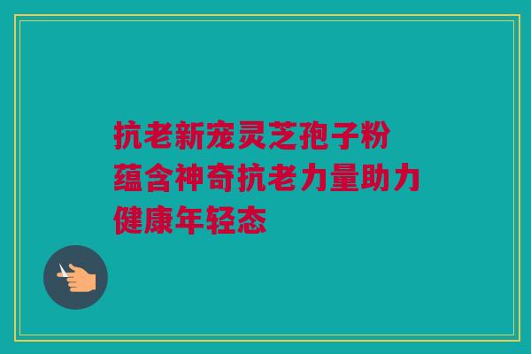 抗老新宠灵芝孢子粉 蕴含神奇抗老力量助力健康年轻态 抗老新宠灵芝孢子粉 蕴含神奇抗老力量助力健康年轻态