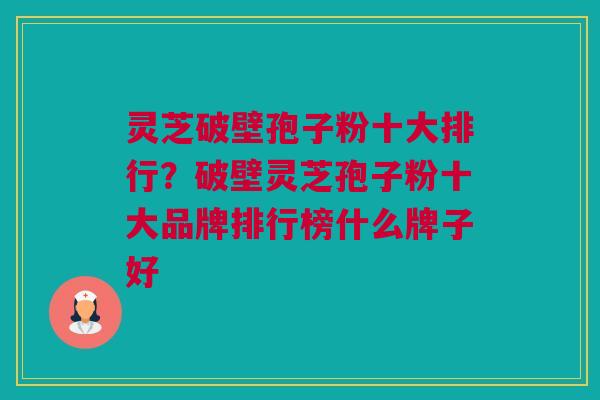 灵芝破壁孢子粉十大排行？破壁灵芝孢子粉十大品牌排行榜什么牌子好