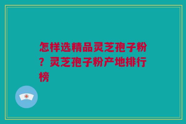 怎样选精品灵芝孢子粉？灵芝孢子粉产地排行榜