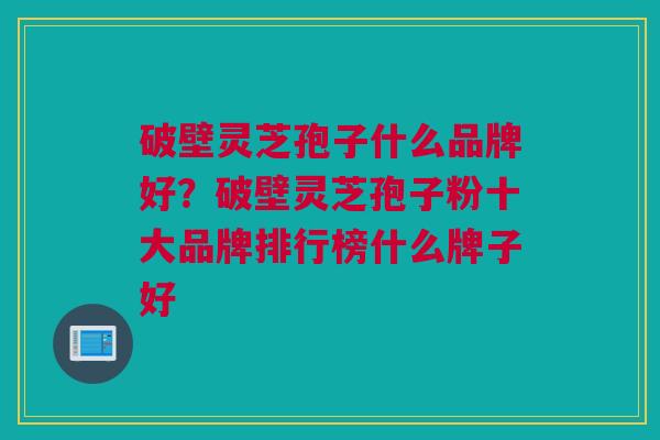 破壁灵芝孢子什么品牌好？破壁灵芝孢子粉十大品牌排行榜什么牌子好