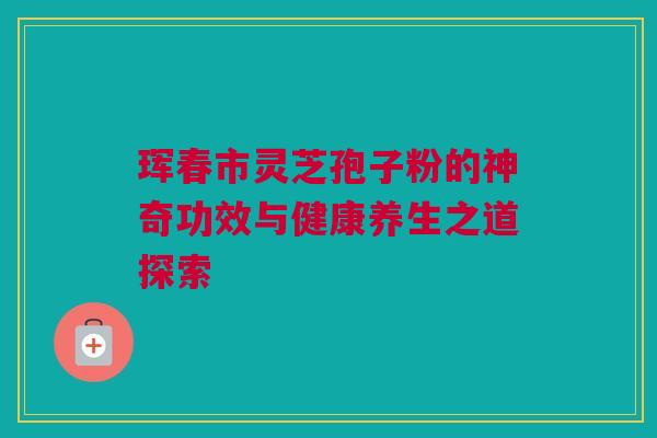 珲春市灵芝孢子粉的神奇功效与健康养生之道探索 珲春市灵芝孢子粉的神奇功效与健康养生之道探索