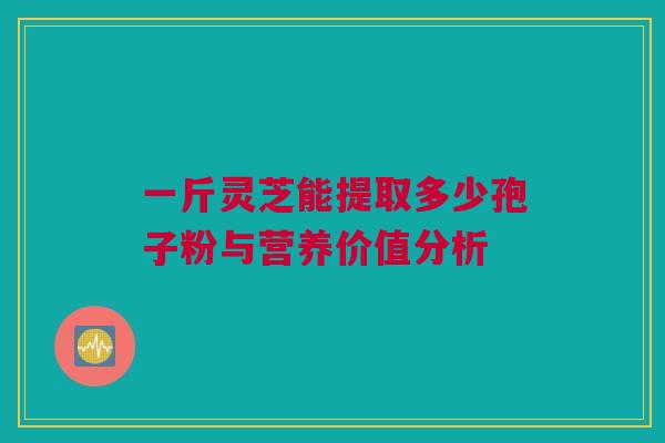一斤灵芝能提取多少孢子粉与营养价值分析 一斤灵芝能提取多少孢子粉与营养价值分析