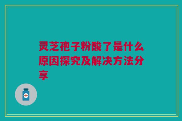 灵芝孢子粉酸了是什么原因探究及解决方法分享 灵芝孢子粉酸了是什么原因探究及解决方法分享