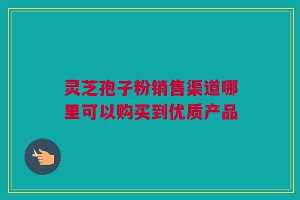 灵芝孢子粉销售渠道哪里可以购买到优质产品 灵芝孢子粉销售渠道哪里可以购买到优质产品