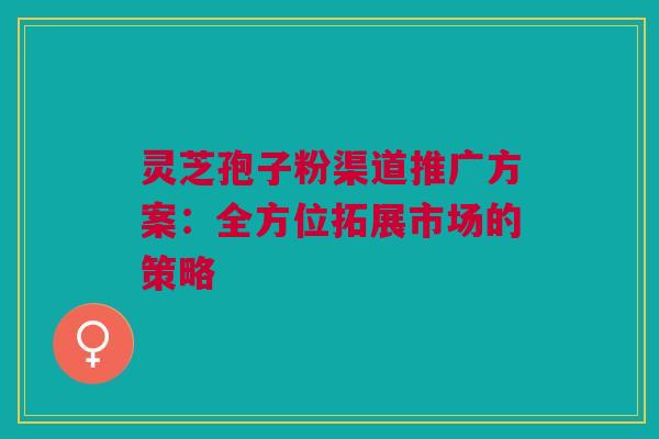 灵芝孢子粉渠道推广方案:全方位拓展市场的策略 灵芝孢子粉渠道推广方案:全方位拓展市场的策略
