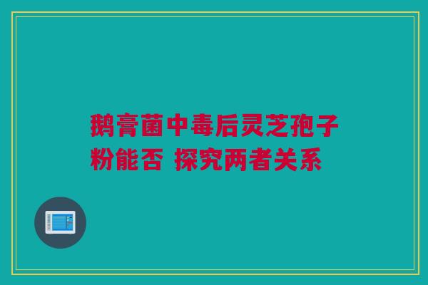 鹅膏菌中毒后灵芝孢子粉能否 探究两者关系 鹅膏菌中毒后灵芝孢子粉能否 探究两者关系