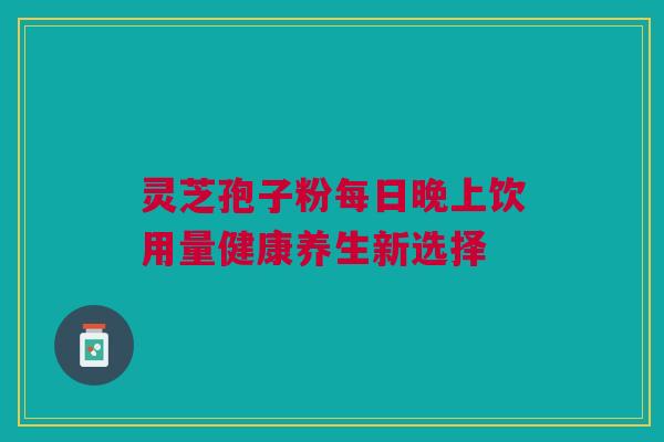 灵芝孢子粉每日晚上饮用量健康养生新选择 灵芝孢子粉每日晚上饮用量健康养生新选择