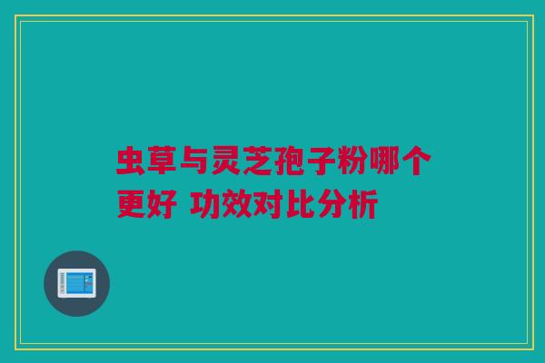 虫草与灵芝孢子粉哪个更好 功效对比分析 虫草与灵芝孢子粉哪个更好 功效对比分析