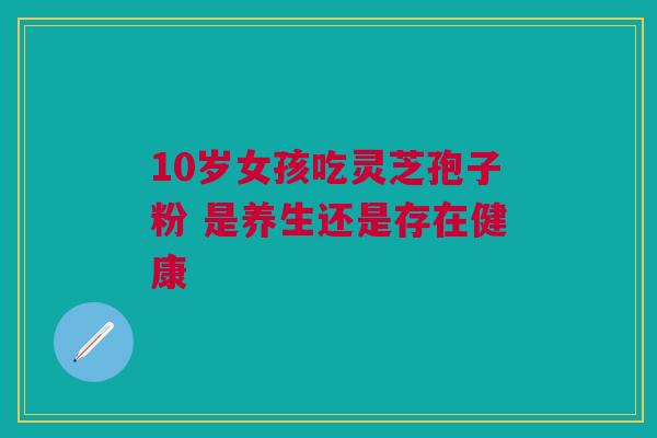 10岁女孩吃灵芝孢子粉 是养生还是存在健康 10岁女孩吃灵芝孢子粉 是养生还是存在健康