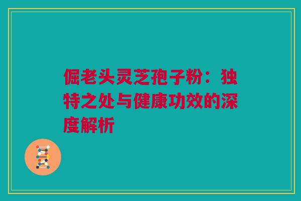 倔老头灵芝孢子粉:独特之处与健康功效的深度解析 倔老头灵芝孢子粉:独特之处与健康功效的深度解析