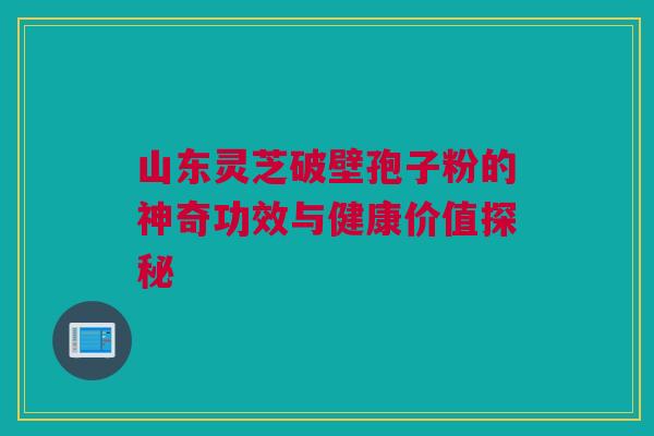 山东灵芝破壁孢子粉的神奇功效与健康价值探秘 山东灵芝破壁孢子粉的神奇功效与健康价值探秘