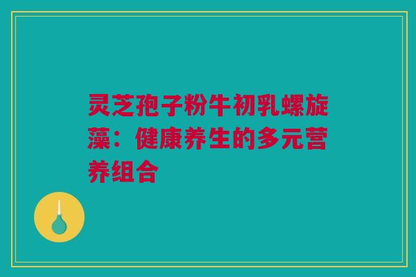 灵芝孢子粉牛初乳螺旋藻:健康养生的多元营养组合 灵芝孢子粉牛初乳螺旋藻:健康养生的多元营养组合