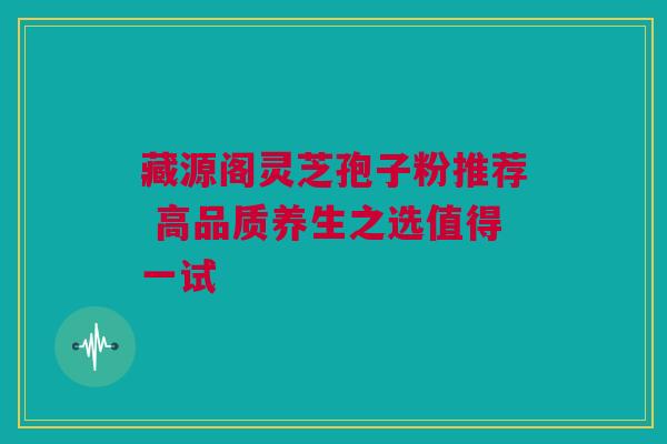 藏源阁灵芝孢子粉推荐 高品质养生之选值得一试 藏源阁灵芝孢子粉推荐 高品质养生之选值得一试