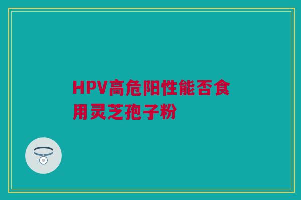 HPV高危阳性能否食用灵芝孢子粉 HPV高危阳性能否食用灵芝孢子粉
